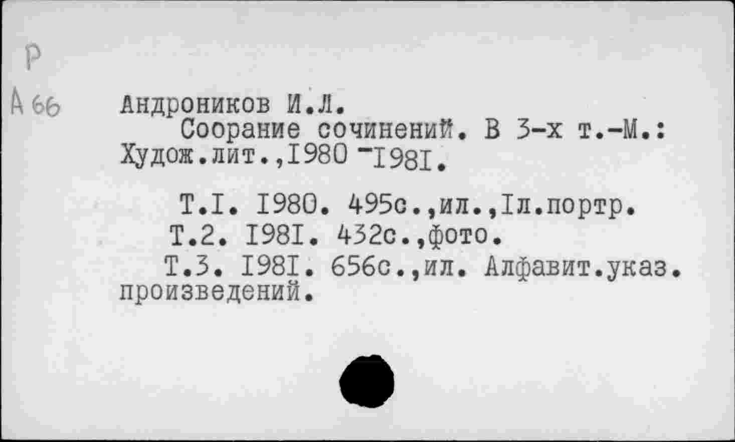 ﻿Андроников И.Л.
Соорание сочинений. В 3-х т.-М.: Ху дож. лит. ,1980 ”1981.
Т.1. 1980. 495с.,ил.,1л.портр.
Т.2. 1981. 432с.,фото.
Т.З. 1981. 656с.,ил. Алфавит.указ, произведений.